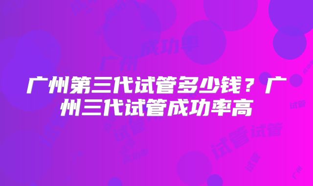广州第三代试管多少钱？广州三代试管成功率高
