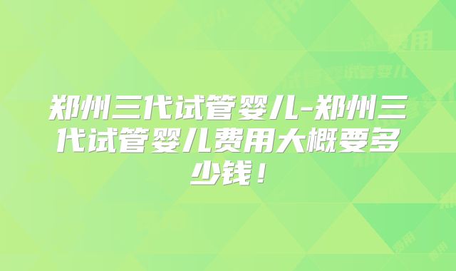 郑州三代试管婴儿-郑州三代试管婴儿费用大概要多少钱！