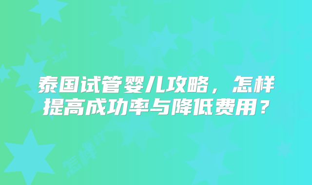 泰国试管婴儿攻略，怎样提高成功率与降低费用？