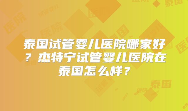 泰国试管婴儿医院哪家好？杰特宁试管婴儿医院在泰国怎么样？
