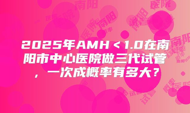 2025年AMH＜1.0在南阳市中心医院做三代试管，一次成概率有多大？
