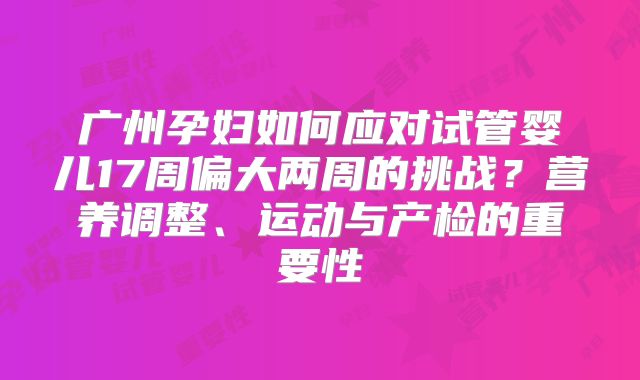 广州孕妇如何应对试管婴儿17周偏大两周的挑战？营养调整、运动与产检的重要性