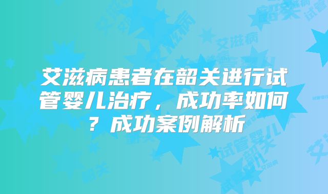 艾滋病患者在韶关进行试管婴儿治疗，成功率如何？成功案例解析