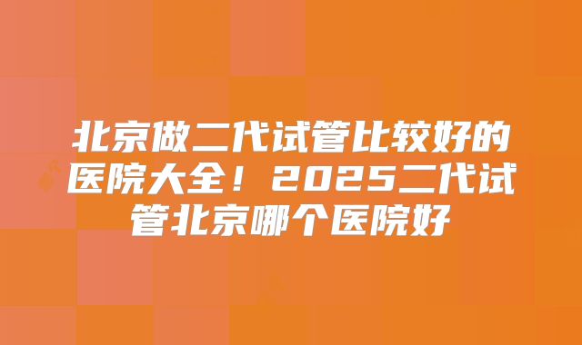 北京做二代试管比较好的医院大全!2025二代试管北京哪个医院好