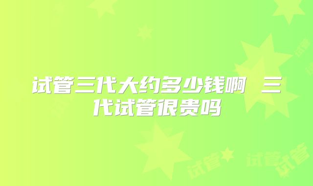 试管三代大约多少钱啊 三代试管很贵吗
