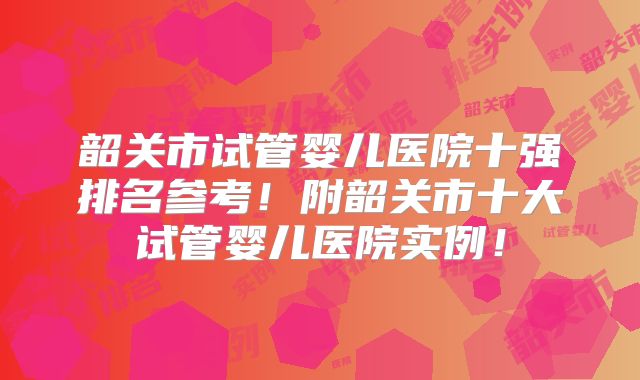 韶关市试管婴儿医院十强排名参考!附韶关市十大试管婴儿医院实例!