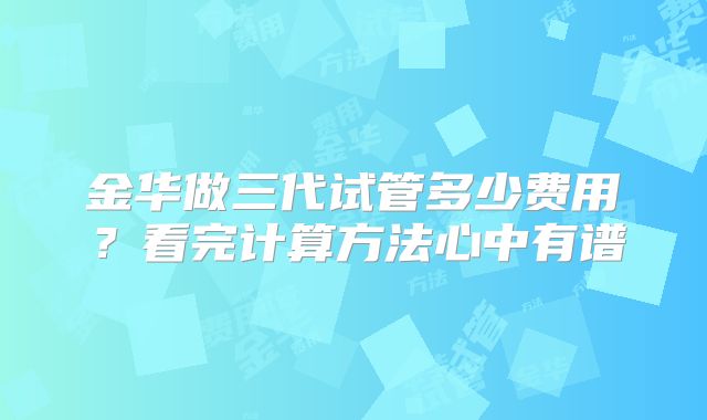 金华做三代试管多少费用?看完计算方法心中有谱