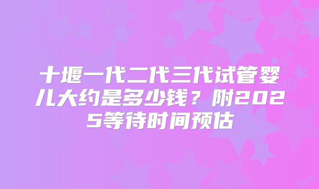 十堰一代二代三代试管婴儿大约是多少钱？附2025等待时间预估