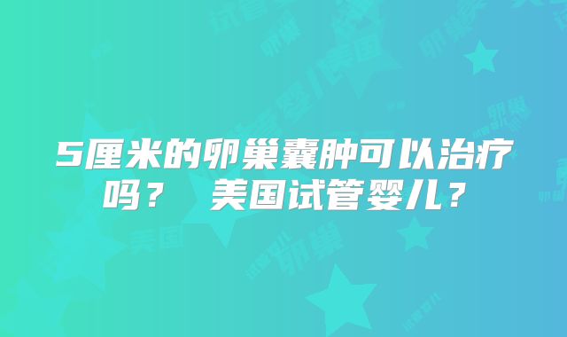 5厘米的卵巢囊肿可以治疗吗？ 美国试管婴儿？