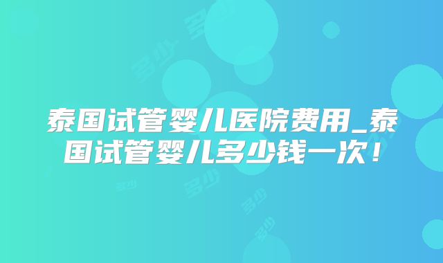 泰国试管婴儿医院费用_泰国试管婴儿多少钱一次！