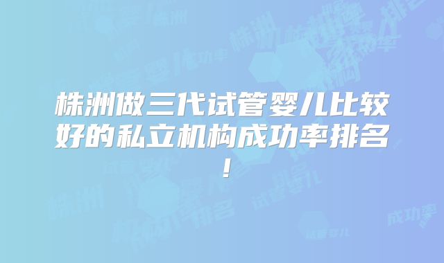 株洲做三代试管婴儿比较好的私立机构成功率排名！