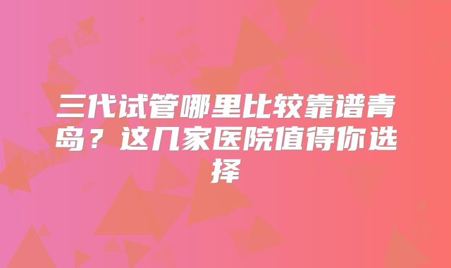三代试管哪里比较靠谱青岛？这几家医院值得你选择
