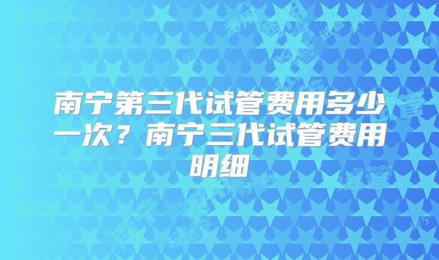 南宁第三代试管费用多少一次？南宁三代试管费用明细