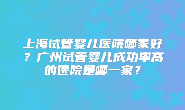 上海试管婴儿医院哪家好?广州试管婴儿成功率高的医院是哪一家?