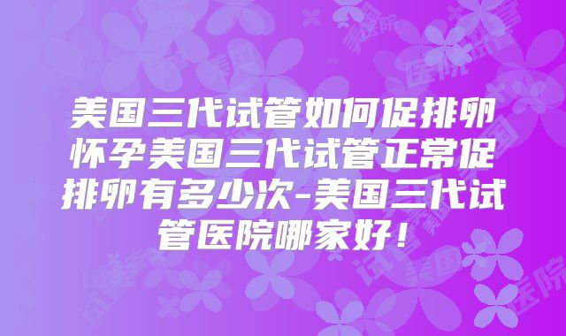 美国三代试管如何促排卵怀孕美国三代试管正常促排卵有多少次-美国三代试管医院哪家好!