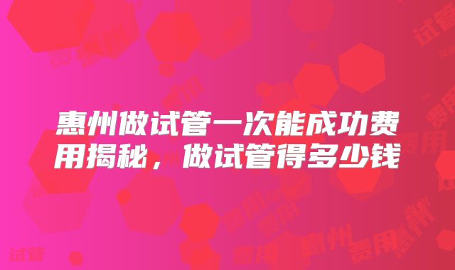 惠州做试管一次能成功费用揭秘,做试管得多少钱