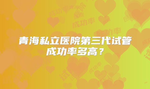 青海私立医院第三代试管成功率多高?