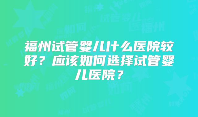 福州试管婴儿什么医院较好？应该如何选择试管婴儿医院？