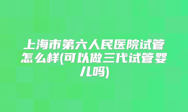 上海市第六人民医院试管怎么样(可以做三代试管婴儿吗)