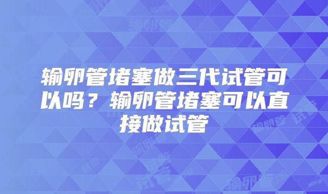 输卵管堵塞做三代试管可以吗？输卵管堵塞可以直接做试管