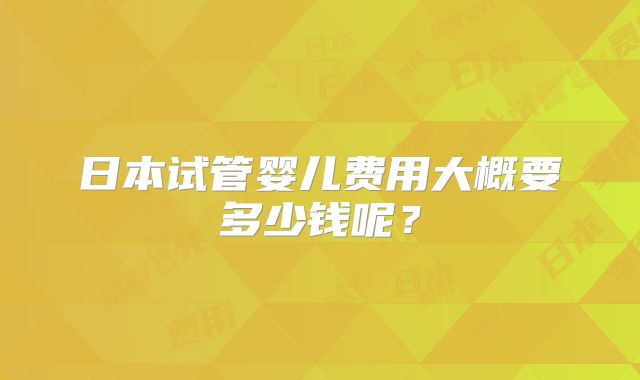 日本试管婴儿费用大概要多少钱呢？