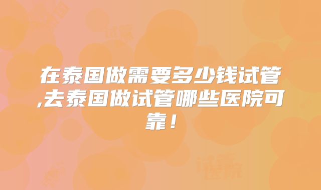 在泰国做需要多少钱试管,去泰国做试管哪些医院可靠！