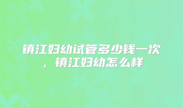 镇江妇幼试管多少钱一次,镇江妇幼怎么样