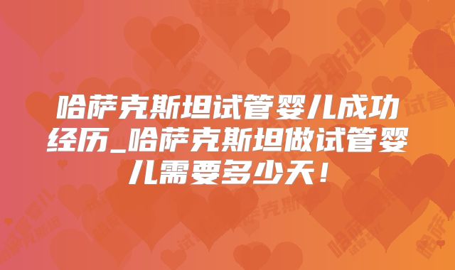 哈萨克斯坦试管婴儿成功经历_哈萨克斯坦做试管婴儿需要多少天！