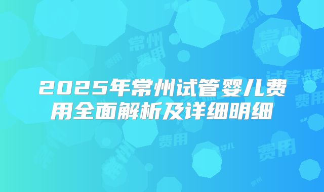 2025年常州试管婴儿费用全面解析及详细明细