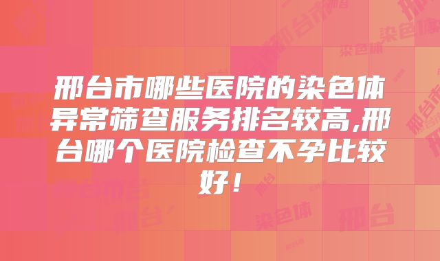 邢台市哪些医院的染色体异常筛查服务排名较高,邢台哪个医院检查不孕比较好!
