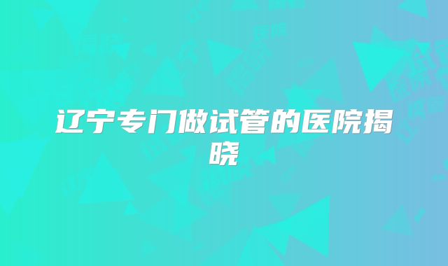 辽宁专门做试管的医院揭晓