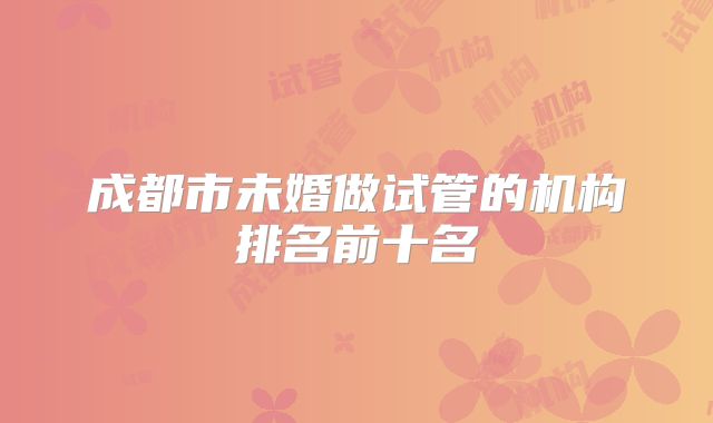 成都市未婚做试管的机构排名前十名