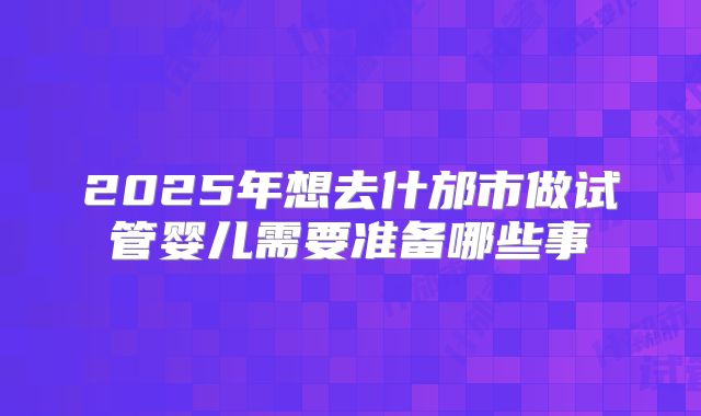 2025年想去什邡市做试管婴儿需要准备哪些事