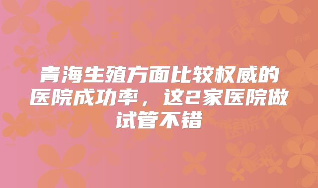 青海生殖方面比较权威的医院成功率，这2家医院做试管不错