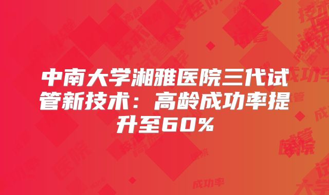 中南大学湘雅医院三代试管新技术：高龄成功率提升至60%