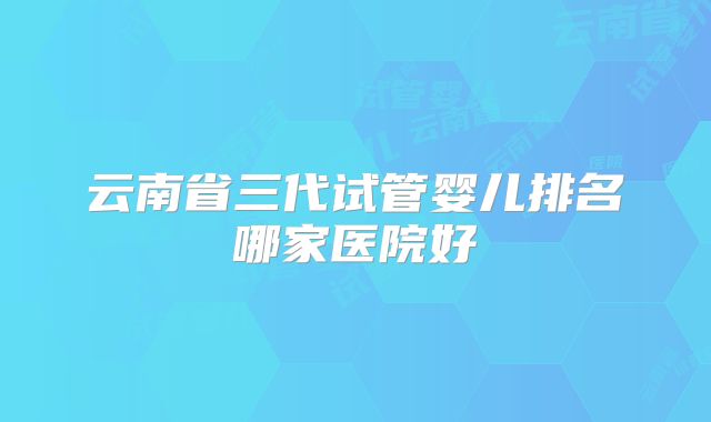 云南省三代试管婴儿排名哪家医院好