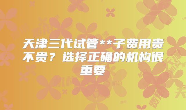 天津三代试管**子费用贵不贵？选择正确的机构很重要