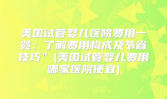 美国试管婴儿医院费用一览：了解费用构成及节省技巧”(美国试管婴儿费用哪家医院便宜)