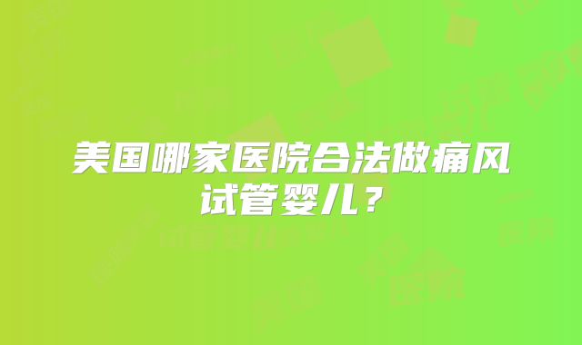 美国哪家医院合法做痛风试管婴儿？