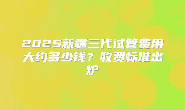 2025新疆三代试管费用大约多少钱?收费标准出炉