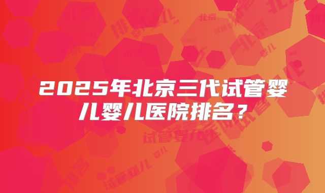 2025年北京三代试管婴儿婴儿医院排名？