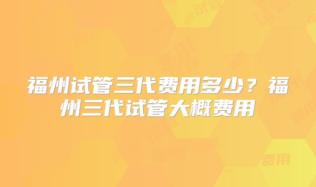 福州试管三代费用多少？福州三代试管大概费用