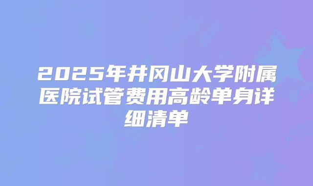 2025年井冈山大学附属医院试管费用高龄单身详细清单