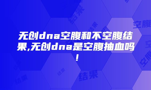 无创dna空腹和不空腹结果,无创dna是空腹抽血吗！