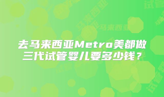 去马来西亚Metro美都做三代试管婴儿要多少钱？