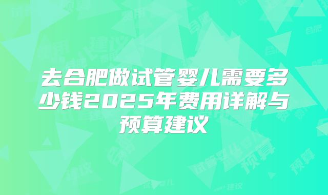 去合肥做试管婴儿需要多少钱2025年费用详解与预算建议