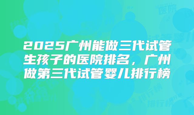 2025广州能做三代试管生孩子的医院排名，广州做第三代试管婴儿排行榜