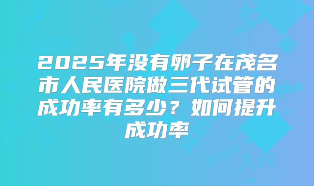 2025年没有卵子在茂名市人民医院做三代试管的成功率有多少？如何提升成功率