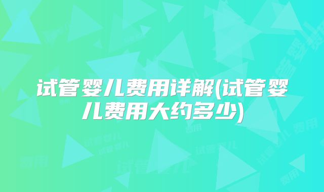 试管婴儿费用详解(试管婴儿费用大约多少)