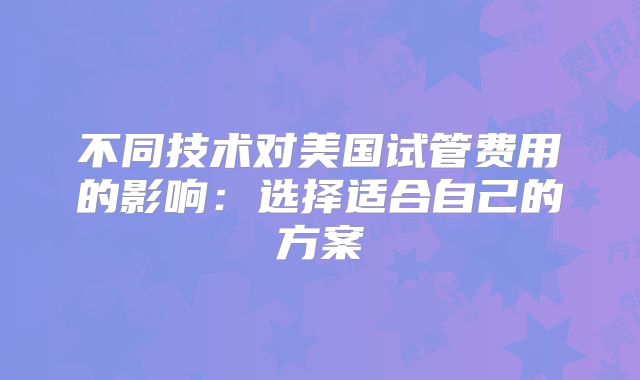 不同技术对美国试管费用的影响:选择适合自己的方案
